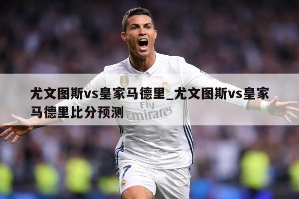 尤文图斯vs皇家马德里_尤文图斯vs皇家马德里比分预测