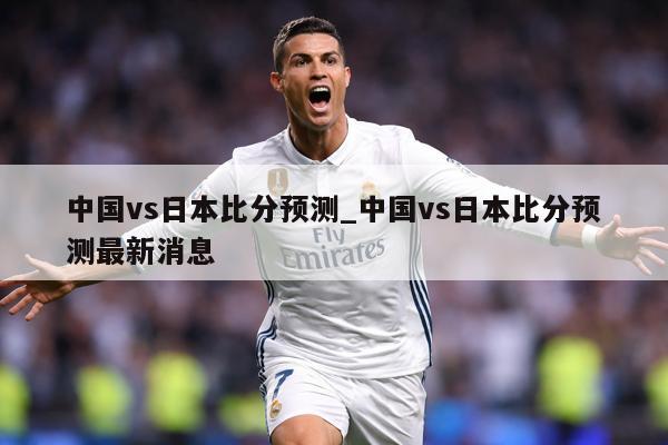 中国vs日本比分预测_中国vs日本比分预测最新消息