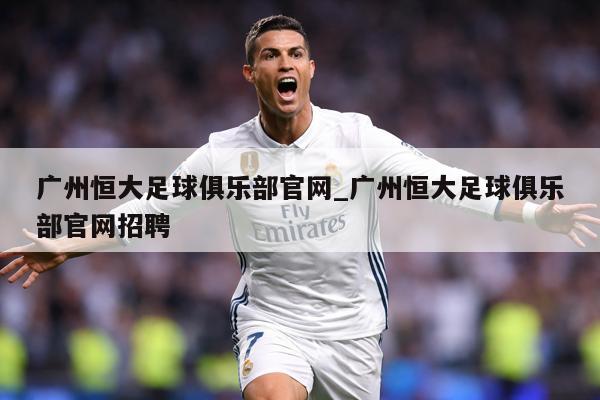 广州恒大足球俱乐部官网_广州恒大足球俱乐部官网招聘