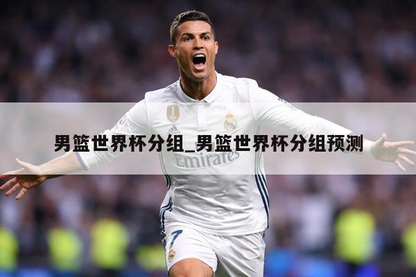 男篮世界杯分组_男篮世界杯分组预测